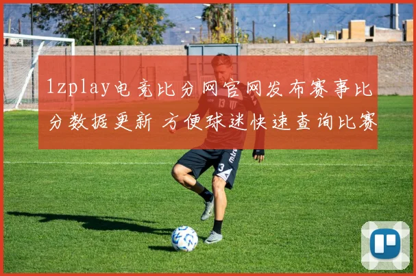 1zplay电竞比分网官网发布赛事比分数据更新 方便球迷快速查询比赛结果