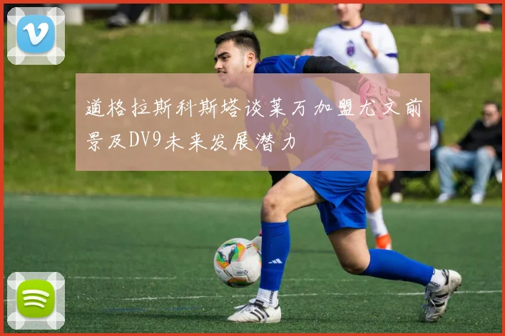 道格拉斯科斯塔谈莱万加盟尤文前景及DV9未来发展潜力
