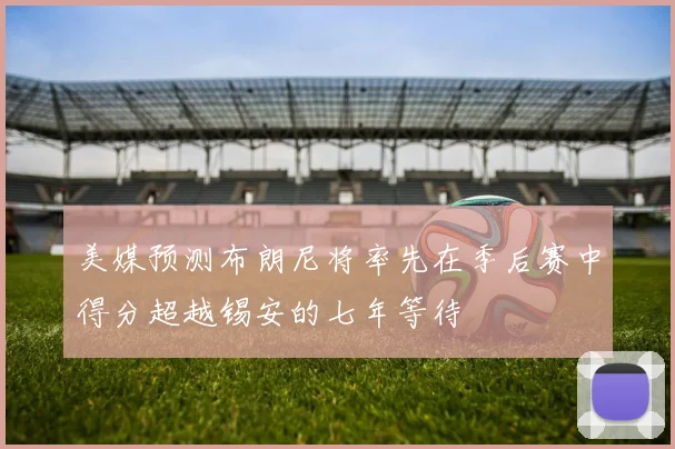 美媒预测布朗尼将率先在季后赛中得分超越锡安的七年等待