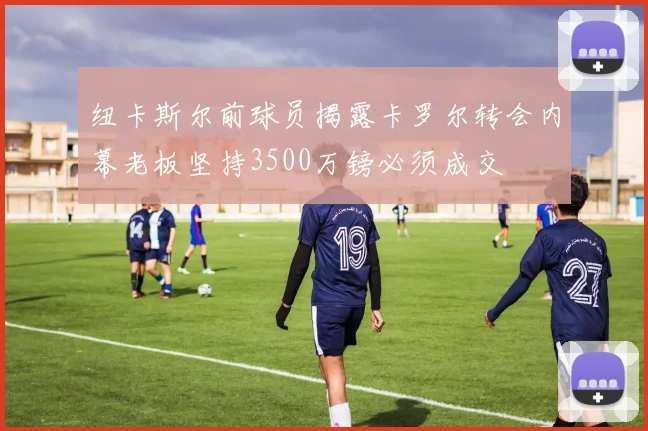 纽卡斯尔前球员揭露卡罗尔转会内幕老板坚持3500万镑必须成交