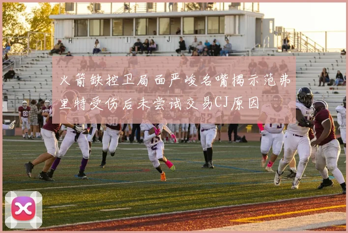 火箭缺控卫局面严峻名嘴揭示范弗里特受伤后未尝试交易CJ原因