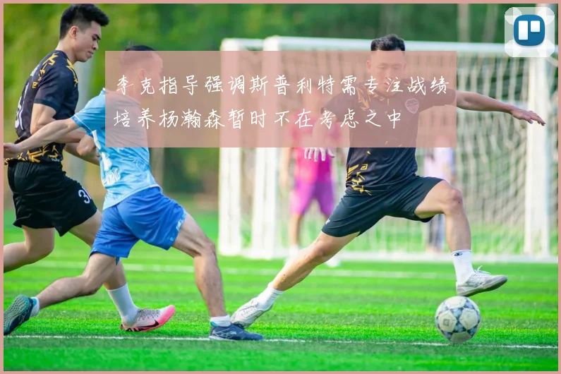 李克指导强调斯普利特需专注战绩培养杨瀚森暂时不在考虑之中