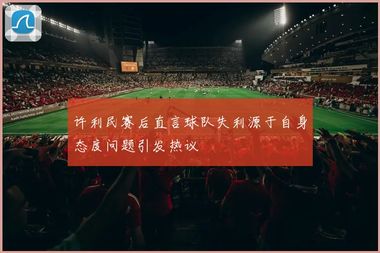 许利民赛后直言球队失利源于自身态度问题引发热议
