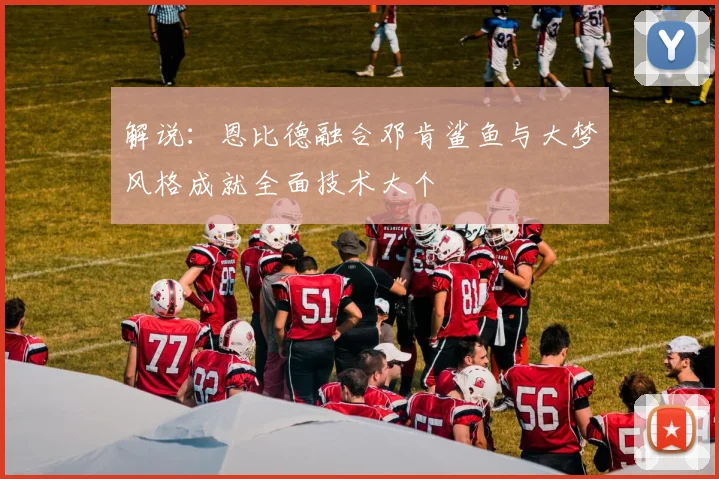 解说：恩比德融合邓肯鲨鱼与大梦风格成就全面技术大个