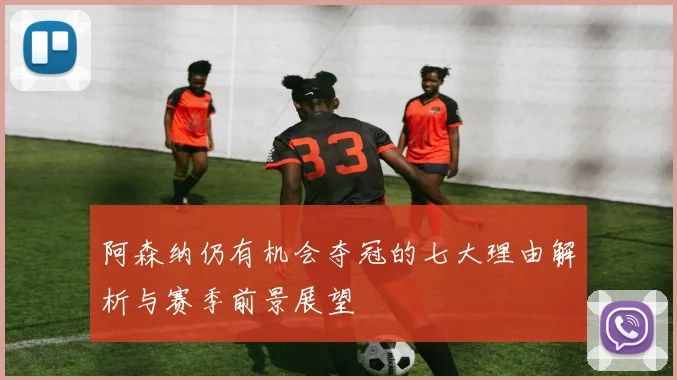 阿森纳仍有机会夺冠的七大理由解析与赛季前景展望