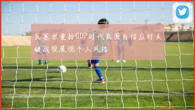 瓦塞尔重拾GDP时代氛围自信应对关键战役展现个人风格