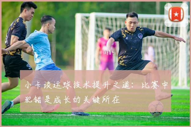小卡谈运球技术提升之道：比赛中犯错是成长的关键所在