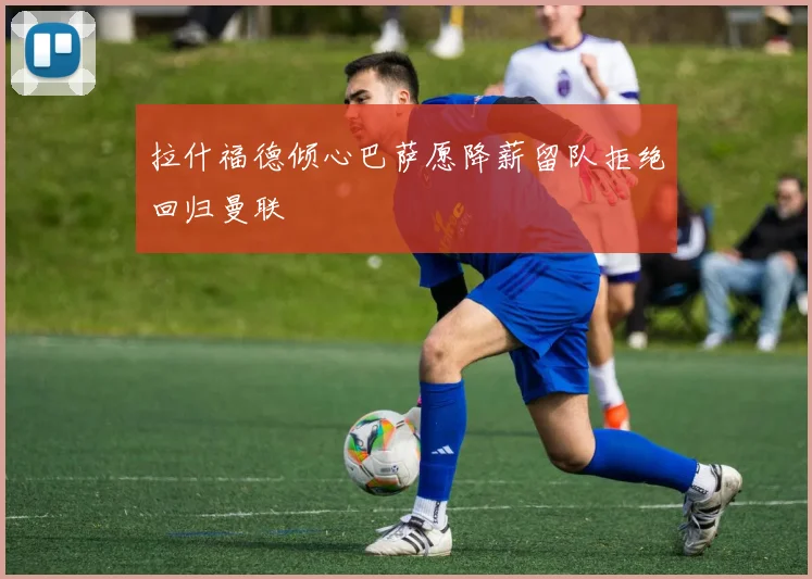 拉什福德倾心巴萨愿降薪留队拒绝回归曼联