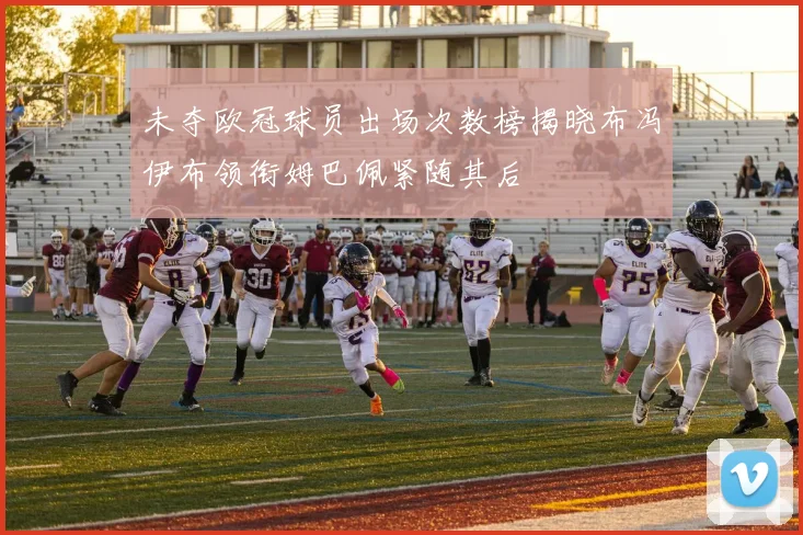 未夺欧冠球员出场次数榜揭晓布冯伊布领衔姆巴佩紧随其后