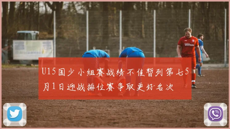 U15国少小组赛战绩不佳暂列第七5月1日迎战排位赛争取更好名次