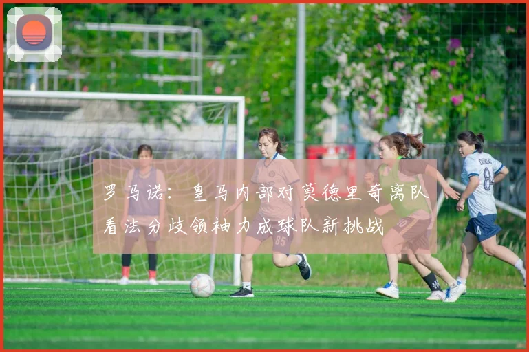 罗马诺：皇马内部对莫德里奇离队看法分歧领袖力成球队新挑战