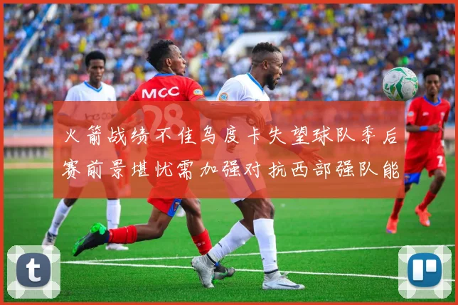 火箭战绩不佳乌度卡失望球队季后赛前景堪忧需加强对抗西部强队能力