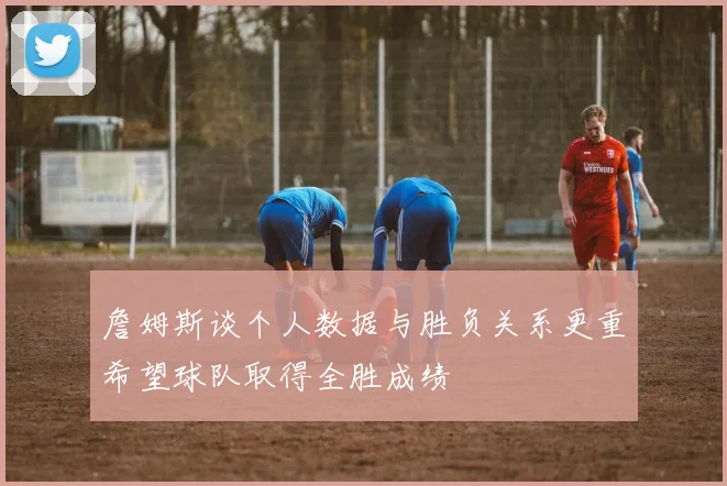 詹姆斯谈个人数据与胜负关系更重希望球队取得全胜成绩