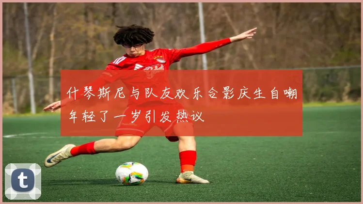 什琴斯尼与队友欢乐合影庆生自嘲年轻了一岁引发热议