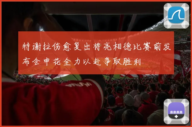 特谢拉伤愈复出将亮相德比赛前发布会申花全力以赴争取胜利
