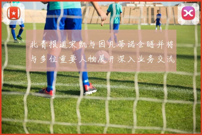 北青报道宋凯与因凡蒂诺会晤并将与多位重要人物展开深入业务交流