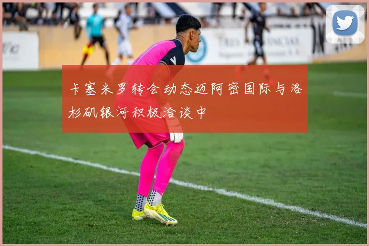 卡塞米罗转会动态迈阿密国际与洛杉矶银河积极洽谈中