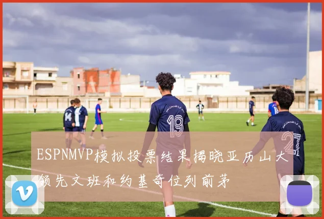 ESPNMVP模拟投票结果揭晓亚历山大领先文班和约基奇位列前茅